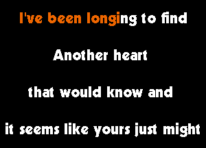 I've been longing to find
Another heart
that would know and

it seems like yours iust might