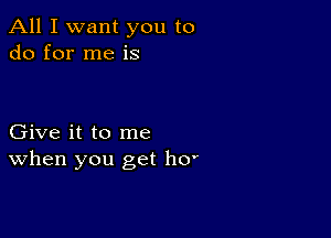 All I want you to
do for me is

Give it to me
When you get h0'