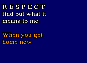 R E S P E C T
find out what it
means to me

XVhen you get
home now