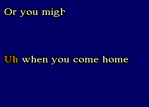 Or you migk

Uh when you come home