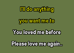 I'll do anything

you want me to
You loved me before

Please love me again..