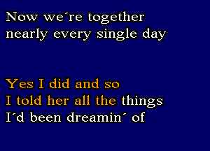 Now we're together
nearly every single day

Yes I did and so
I told her all the things
I'd been dreamin' of