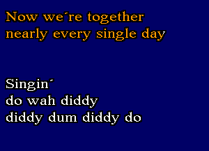 Now we're together
nearly every single day

Singin'
do wah diddy
diddy dum diddy do