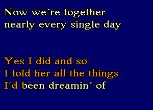 Now we're together
nearly every single day

Yes I did and so
I told her all the things
I'd been dreamin' of