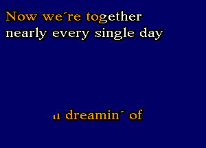 Now we're together
nearly every single day

.1 dreamin' of