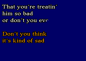 That you're treatin
him so bad
or don't you evr

Don't you think
ifs kind of sad