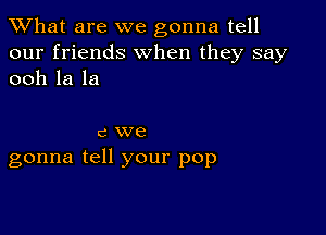 What are we gonna tell
our friends When they say
ooh la la

c we
gonna tell your pop