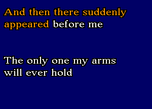 And then there suddenly
appeared before me

The only one my arms
Will ever hold