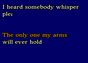 I heard somebody Whisper
plea

The only one my arms
Will ever hold