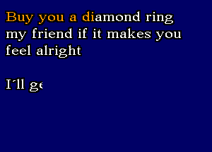 Buy you a diamond ring
my friend if it makes you
feel alright

I11 gt