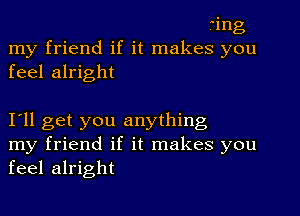 ting
my friend if it makes you
feel alright

I'll get you anything
my friend if it makes you
feel alright