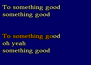 To something good
something good

To something good
oh yeah
something good