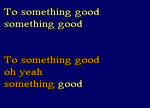 To something good
something good

To something good
oh yeah
something good