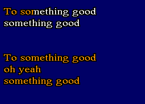 To something good
something good

To something good
oh yeah
something good