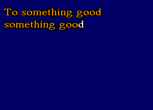 To something good
something good