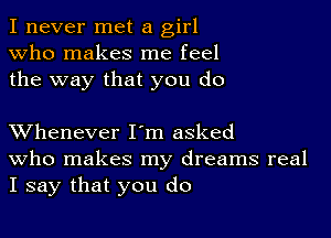 I never met a girl
Who makes me feel
the way that you do

XVhenever I'm asked
who makes my dreams real
I say that you do