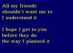 All my friends
shouldn't want me to
I understand it

I hope I get to you
before they do

the way I planned it