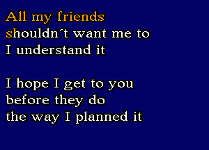 All my friends
shouldn't want me to
I understand it

I hope I get to you
before they do

the way I planned it