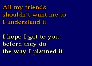 All my friends
shouldn't want me to
I understand it

I hope I get to you
before they do

the way I planned it