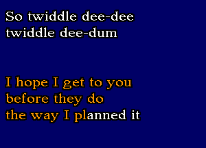 So twiddle dee-dee
twiddle dee-dum

I hope I get to you
before they do
the way I planned it