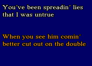 You've been spreadin' lies
that I was untrue

When you see him comin'
better cut out on the double