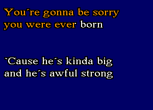 You're gonna be sorry
you were ever born

eCause hees kinda big
and he's awful strong