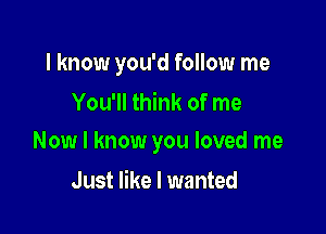 I know you'd follow me
You'll think of me

Now I know you loved me

Just like I wanted