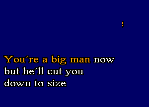 You're a big man now
but he'll cut you
down to size