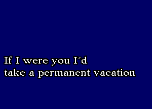 If I were you I'd
take a permanent vacation