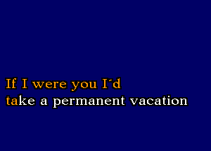 If I were you I'd
take a permanent vacation