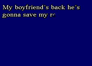 My boyfriend's back he's
gonna save my rr