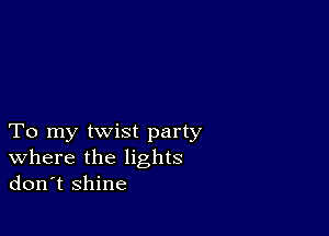 To my twist party
where the lights
don't shine