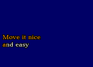 Move it nice
and easy