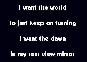 I want the world

to just keep on turning

I want the dawn

in my rear view mirror