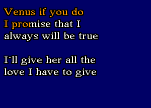 Venus if you do
I promise that I
always will be true

I11 give her all the
love I have to give