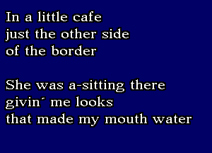 In a little cafe
just the other side
of the border

She was aesitting there
givin' me looks
that made my mouth water