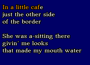 In a little cafe
just the other side
of the border

She was aesitting there
givin' me looks
that made my mouth water