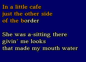 In a little cafe
just the other side
of the border

She was aesitting there
givin' me looks
that made my mouth water