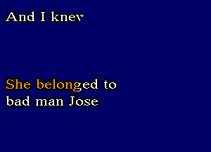 And I knev

She belonged to
bad man Jose