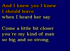 And I knew yes I knew
I should leave
When I heard her say

Come a little bit closer
you're my kind of man
so big and so strong