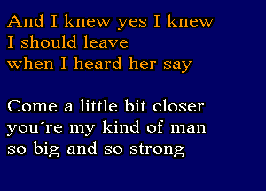 And I knew yes I knew
I should leave
When I heard her say

Come a little bit closer
you're my kind of man
so big and so strong