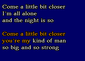 Come a little bit closer
I'm all alone
and the night is so

Come a little bit closer
you're my kind of man
so big and so strong