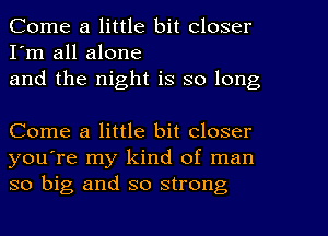 Come a little bit closer
I'm all alone
and the night is so long

Come a little bit closer
you're my kind of man
so big and so strong