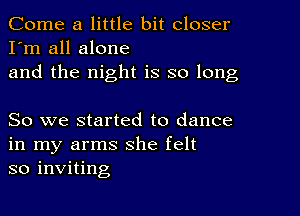 Come a little bit closer
I'm all alone
and the night is so long

So we started to dance
in my arms she felt
so inviting