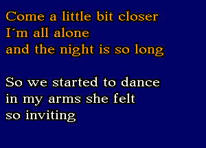 Come a little bit closer
I'm all alone
and the night is so long

So we started to dance
in my arms she felt
so inviting