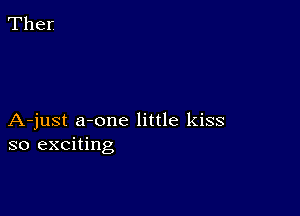 A-just a-one little kiss
so exciting