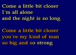 Come a little bit closer
I'm all alone
and the night is so long

Come a little bit closer
you're my kind of man
so big and so strong