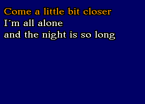 Come a little bit closer
I'm all alone

and the night is so long