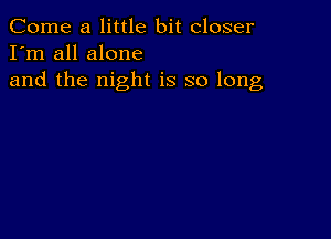 Come a little bit closer
I'm all alone

and the night is so long