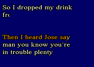 So I dropped my drink
frt

Then I heard Jose say
man you know you're
in trouble plenty